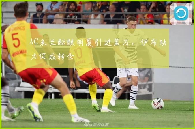 AC米兰酝酿明夏引进莱万，伊布助力促成转会