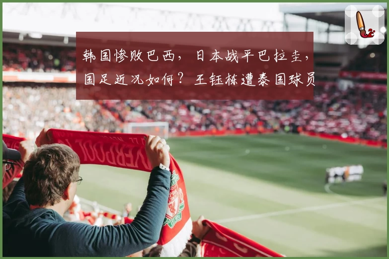 韩国惨败巴西，日本战平巴拉圭，国足近况如何？王钰栋遭泰国球员飞踹