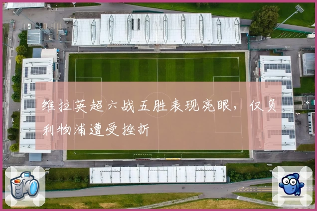 维拉英超六战五胜表现亮眼，仅负利物浦遭受挫折