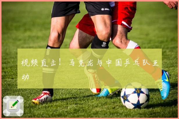 视频直击！马克龙与中国乒乓队互动