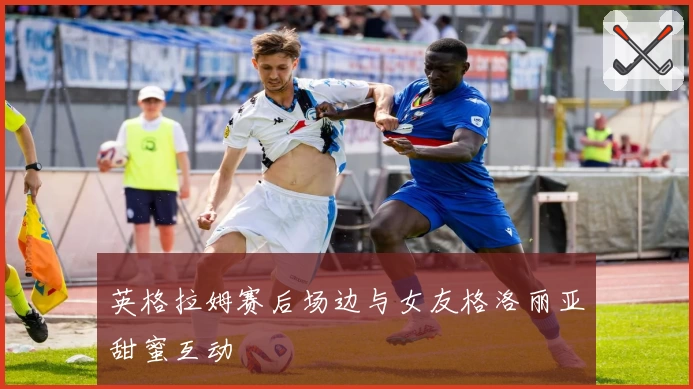 英格拉姆赛后场边与女友格洛丽亚甜蜜互动