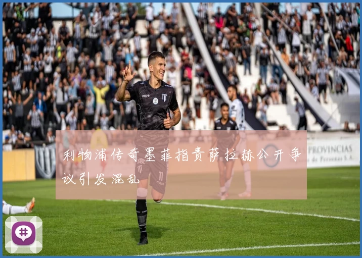 利物浦传奇墨菲指责萨拉赫公开争议引发混乱