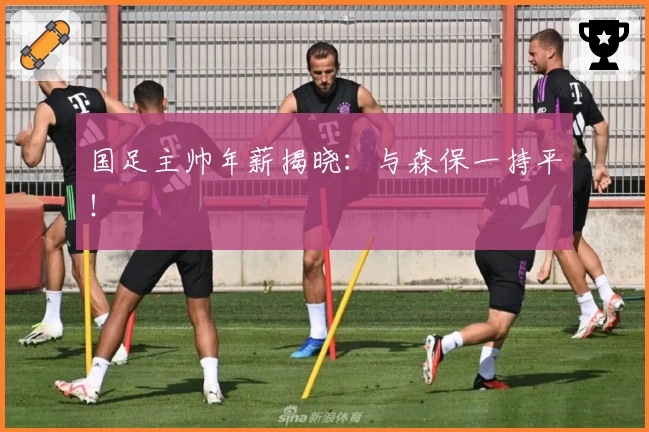 国足主帅年薪揭晓：与森保一持平！
