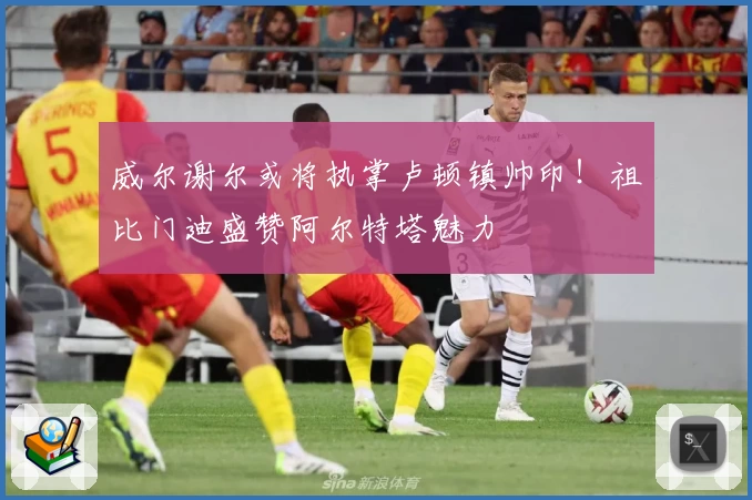 威尔谢尔或将执掌卢顿镇帅印！祖比门迪盛赞阿尔特塔魅力