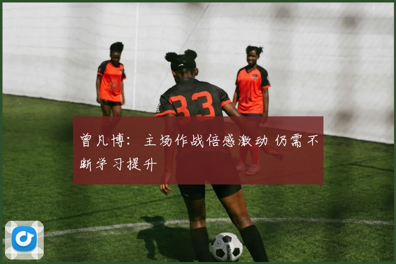 曾凡博:主场作战倍感激动 仍需不断学习提升