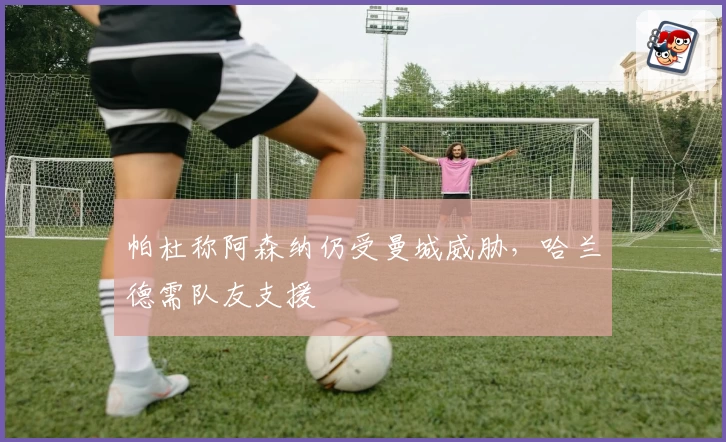 帕杜称阿森纳仍受曼城威胁，哈兰德需队友支援