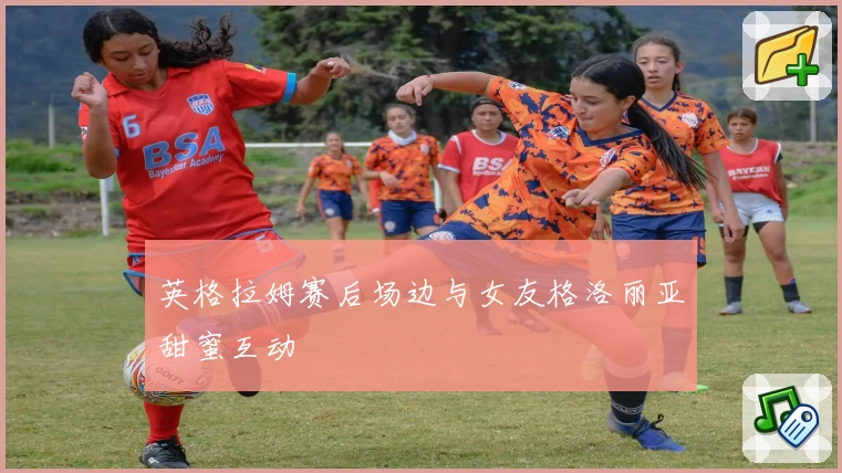 英格拉姆赛后场边与女友格洛丽亚甜蜜互动