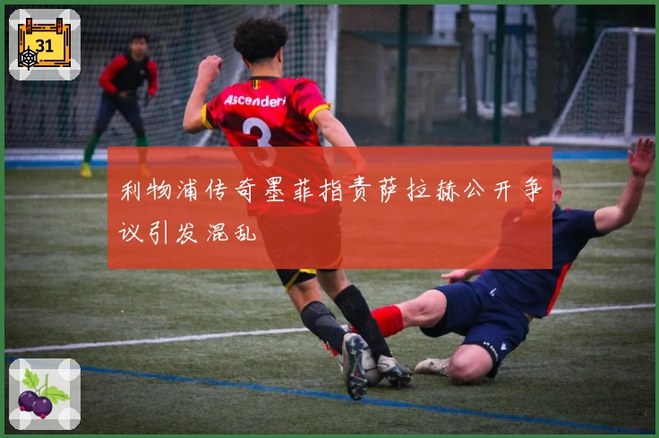 利物浦传奇墨菲指责萨拉赫公开争议引发混乱