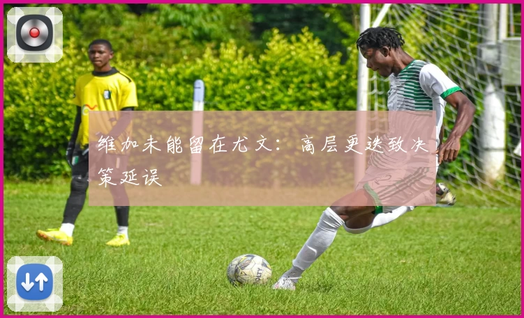 维加未能留在尤文：高层更迭致决策延误