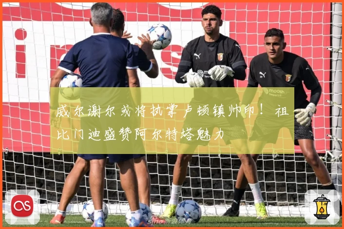 威尔谢尔或将执掌卢顿镇帅印！祖比门迪盛赞阿尔特塔魅力