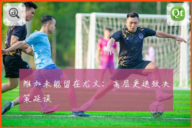 维加未能留在尤文：高层更迭致决策延误